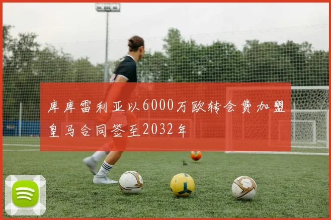 库库雷利亚以6000万欧转会费加盟皇马合同签至2032年