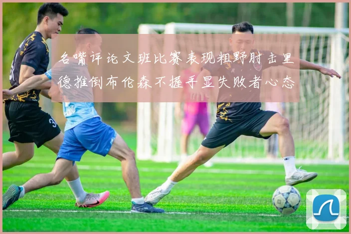 名嘴评论文班比赛表现粗野肘击里德推倒布伦森不握手显失败者心态