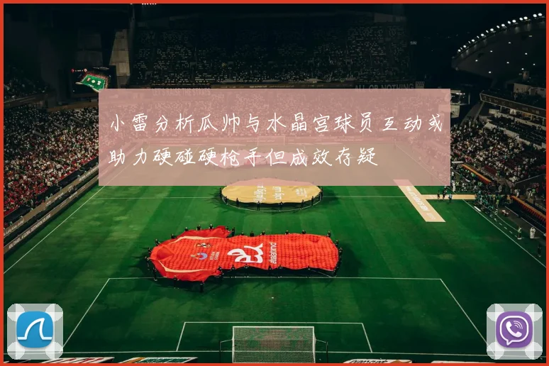 小雷分析瓜帅与水晶宫球员互动或助力硬碰硬枪手但成效存疑