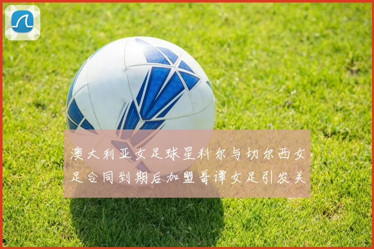 澳大利亚女足球星科尔与切尔西女足合同到期后加盟哥谭女足引发关注