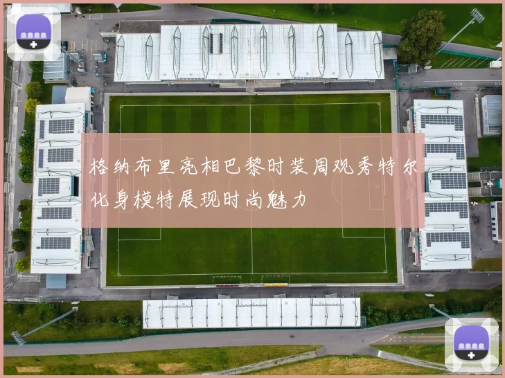 格纳布里亮相巴黎时装周观秀特尔化身模特展现时尚魅力