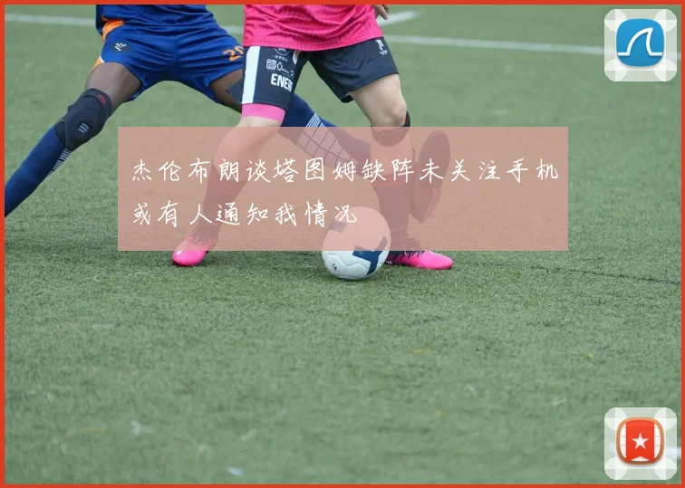 杰伦布朗谈塔图姆缺阵未关注手机或有人通知我情况