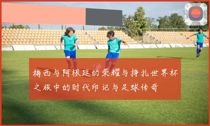 梅西与阿根廷的荣耀与挣扎世界杯之旅中的时代印记与足球传奇