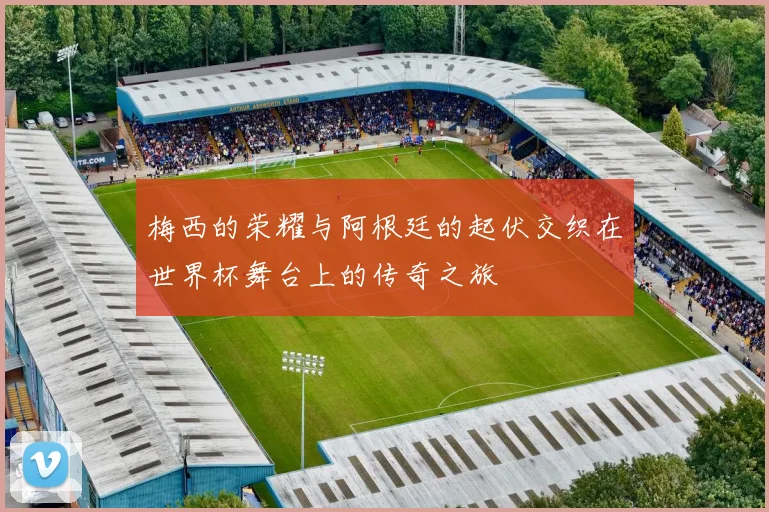 梅西的荣耀与阿根廷的起伏交织在世界杯舞台上的传奇之旅