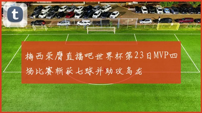 梅西荣膺直播吧世界杯第23日MVP四场比赛斩获七球并助攻乌龙