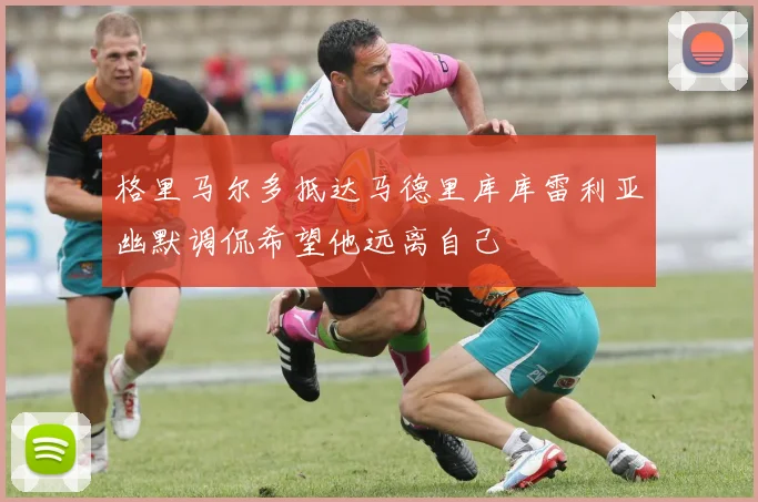 格里马尔多抵达马德里库库雷利亚幽默调侃希望他远离自己