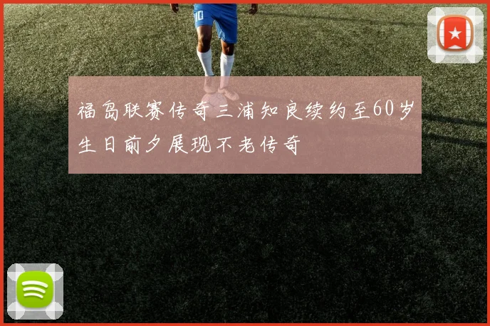 福岛联赛传奇三浦知良续约至60岁生日前夕展现不老传奇