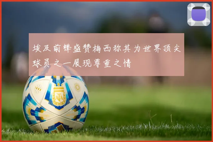 埃及前锋盛赞梅西称其为世界顶尖球员之一展现尊重之情